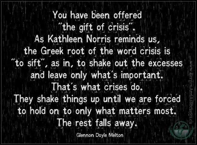 <img src="/files/posts for blog/2015/April 2015/You have been offered the gift of crisis Bergen.jpg" alt="A letter to my fiancé" s="" late="" wife:="" you="" have="" been="" offered="" "the="" gift="" of="" crisis".="" as="" kathleen="" norris="" reminds="" us,="" the="" greek="" root="" word="" crisis="" is="" "to="" sift",="" in,="" to="" shake="" out="" excesses="" and="" leave="" only="" what's="" important.="" that's="" what="" crises="" do.="" they="" skae="" things="" up="" until="" we="" are="" forced="" hold="" on="" matters="" most.="" rest="" falls="" away..="" quote="" by="" glennon="" doyle="" melton.'="">